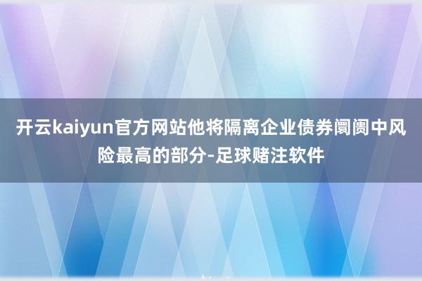 开云kaiyun官方网站他将隔离企业债券阛阓中风险最高的部分-足球赌注软件