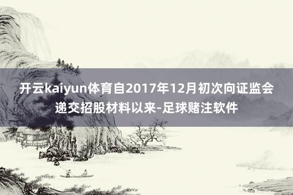 开云kaiyun体育自2017年12月初次向证监会递交招股材料以来-足球赌注软件