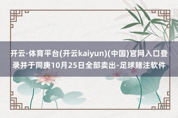 开云·体育平台(开云kaiyun)(中国)官网入口登录并于同庚10月25日全部卖出-足球赌注软件