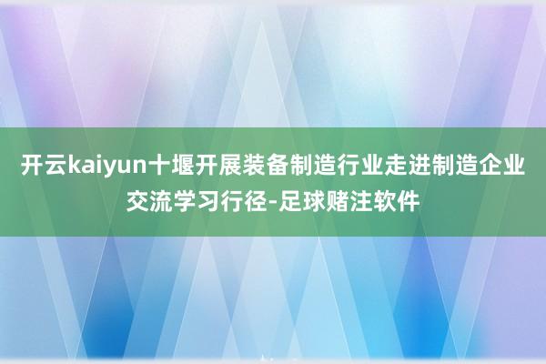 开云kaiyun十堰开展装备制造行业走进制造企业交流学习行径-足球赌注软件