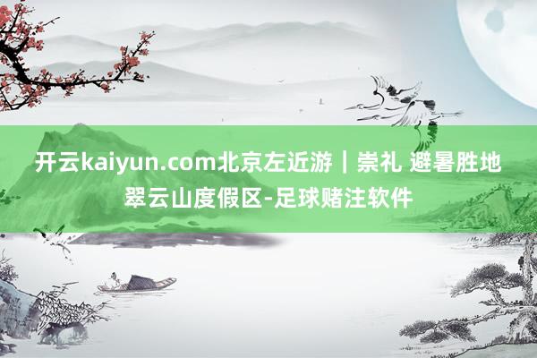 开云kaiyun.com北京左近游｜崇礼 避暑胜地翠云山度假区-足球赌注软件