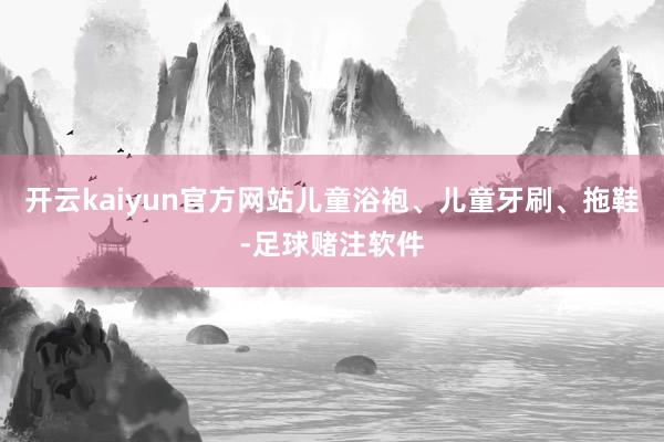 开云kaiyun官方网站儿童浴袍、儿童牙刷、拖鞋-足球赌注软件