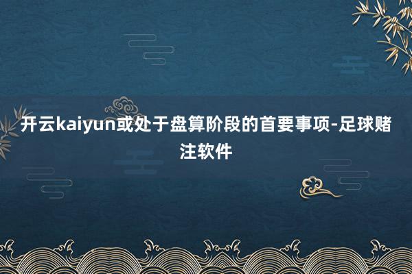 开云kaiyun或处于盘算阶段的首要事项-足球赌注软件