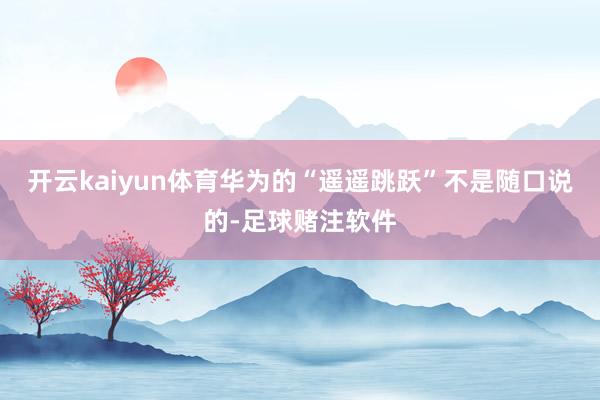 开云kaiyun体育华为的“遥遥跳跃”不是随口说的-足球赌注软件