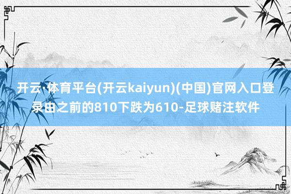 开云·体育平台(开云kaiyun)(中国)官网入口登录由之前的810下跌为610-足球赌注软件