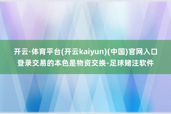 开云·体育平台(开云kaiyun)(中国)官网入口登录交易的本色是物资交换-足球赌注软件