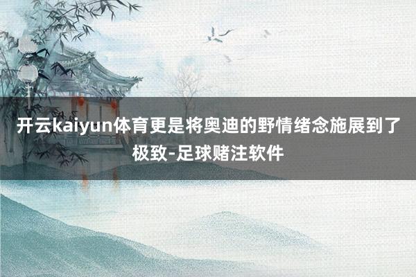 开云kaiyun体育更是将奥迪的野情绪念施展到了极致-足球赌注软件