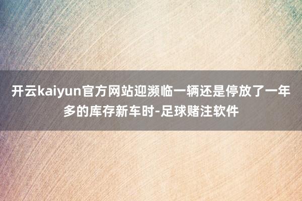 开云kaiyun官方网站迎濒临一辆还是停放了一年多的库存新车时-足球赌注软件