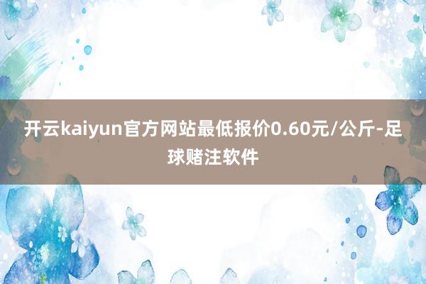 开云kaiyun官方网站最低报价0.60元/公斤-足球赌注软件