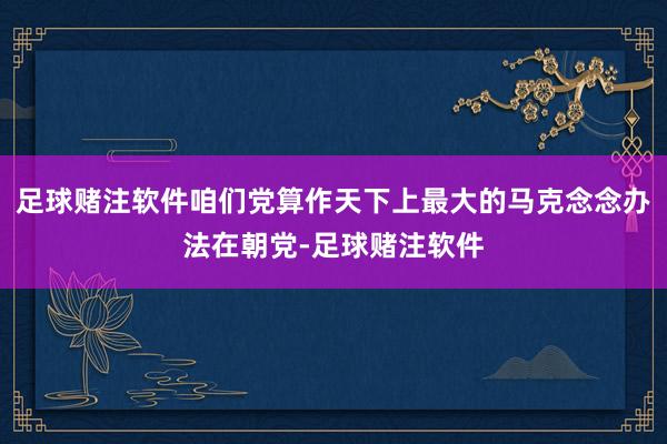 足球赌注软件咱们党算作天下上最大的马克念念办法在朝党-足球赌注软件