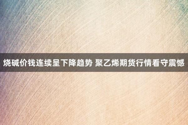 烧碱价钱连续呈下降趋势 聚乙烯期货行情看守震憾