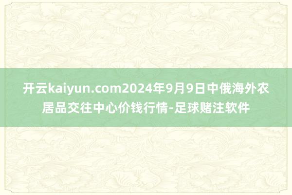 开云kaiyun.com2024年9月9日中俄海外农居品交往中心价钱行情-足球赌注软件