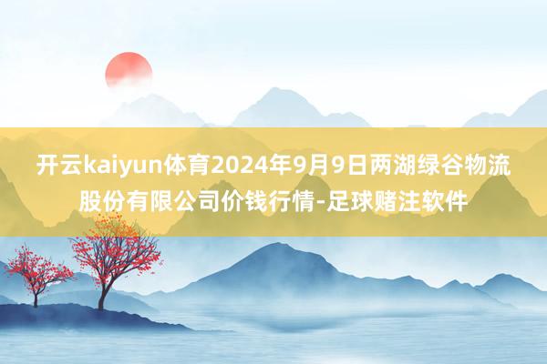 开云kaiyun体育2024年9月9日两湖绿谷物流股份有限公司价钱行情-足球赌注软件