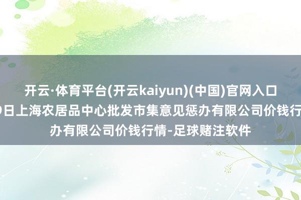 开云·体育平台(开云kaiyun)(中国)官网入口登录2024年9月9日上海农居品中心批发市集意见惩办有限公司价钱行情-足球赌注软件