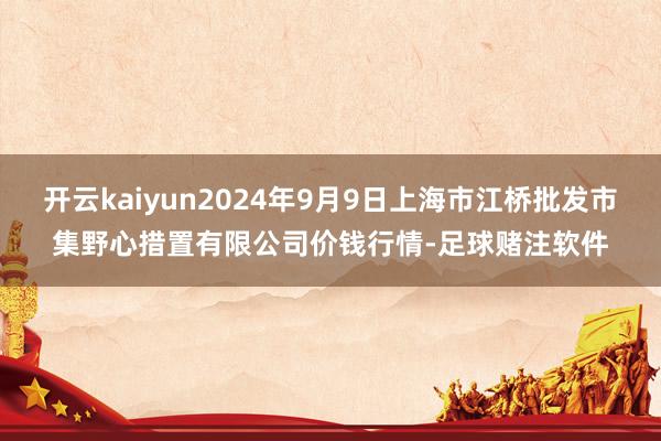 开云kaiyun2024年9月9日上海市江桥批发市集野心措置有限公司价钱行情-足球赌注软件