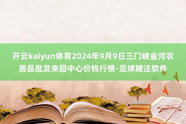 开云kaiyun体育2024年9月9日三门峡金河农居品批发来回中心价钱行情-足球赌注软件