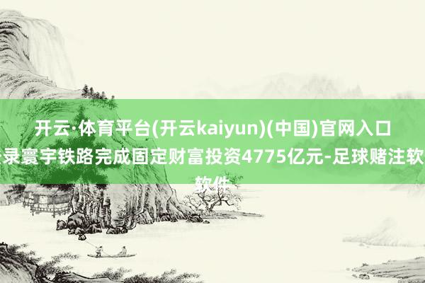 开云·体育平台(开云kaiyun)(中国)官网入口登录寰宇铁路完成固定财富投资4775亿元-足球赌注软件