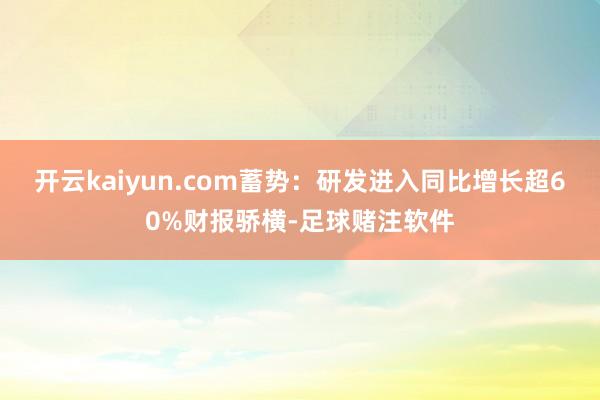 开云kaiyun.com蓄势：研发进入同比增长超60%财报骄横-足球赌注软件