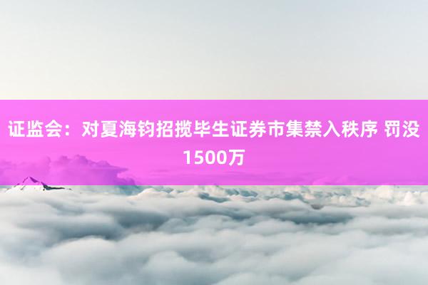 证监会：对夏海钧招揽毕生证券市集禁入秩序 罚没1500万