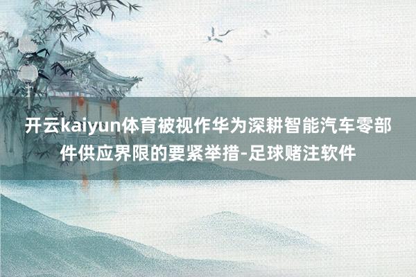 开云kaiyun体育被视作华为深耕智能汽车零部件供应界限的要紧举措-足球赌注软件