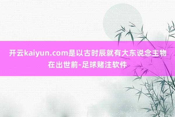 开云kaiyun.com是以古时辰就有大东说念主物在出世前-足球赌注软件