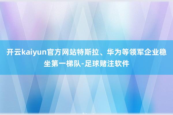 开云kaiyun官方网站特斯拉、华为等领军企业稳坐第一梯队-足球赌注软件