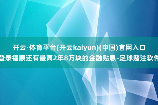 开云·体育平台(开云kaiyun)(中国)官网入口登录福顺还有最高2年8万块的金融贴息-足球赌注软件