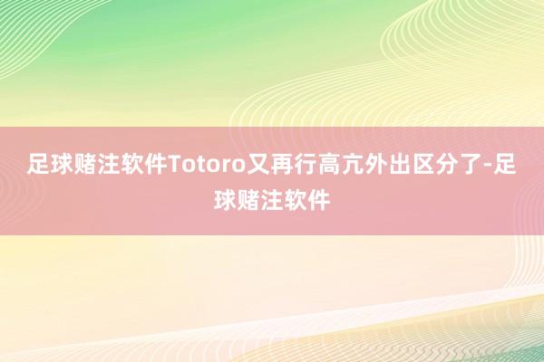 足球赌注软件Totoro又再行高亢外出区分了-足球赌注软件