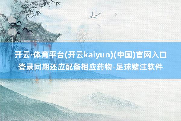 开云·体育平台(开云kaiyun)(中国)官网入口登录同期还应配备相应药物-足球赌注软件