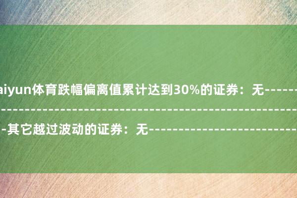 开云kaiyun体育跌幅偏离值累计达到30%的证券：无--------------------------------------------------------------------------------------------其它越过波动的证券：无----------------------------------------------------------------------