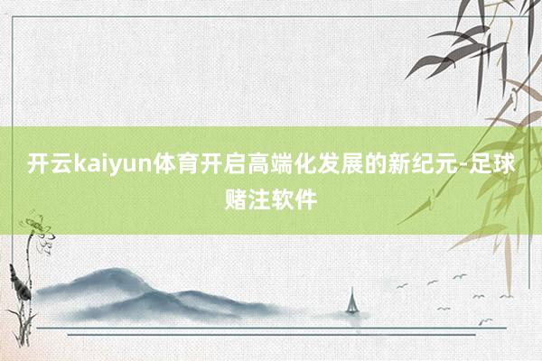 开云kaiyun体育开启高端化发展的新纪元-足球赌注软件