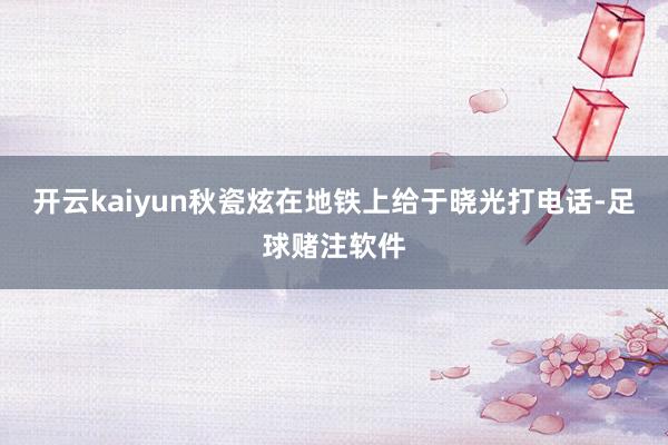 开云kaiyun秋瓷炫在地铁上给于晓光打电话-足球赌注软件