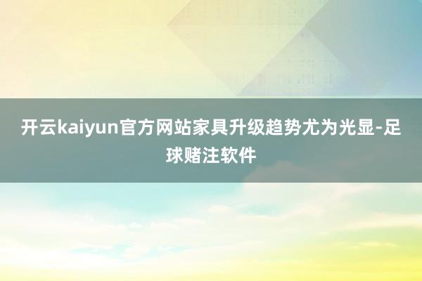 开云kaiyun官方网站家具升级趋势尤为光显-足球赌注软件