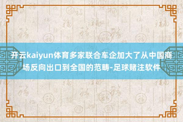 开云kaiyun体育多家联合车企加大了从中国商场反向出口到全国的范畴-足球赌注软件