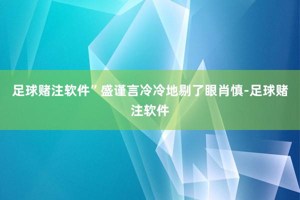 足球赌注软件”盛谨言冷冷地剔了眼肖慎-足球赌注软件