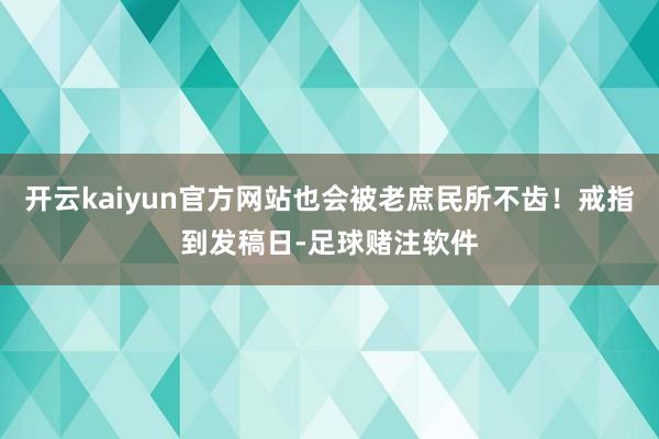 开云kaiyun官方网站也会被老庶民所不齿！戒指到发稿日-足球赌注软件