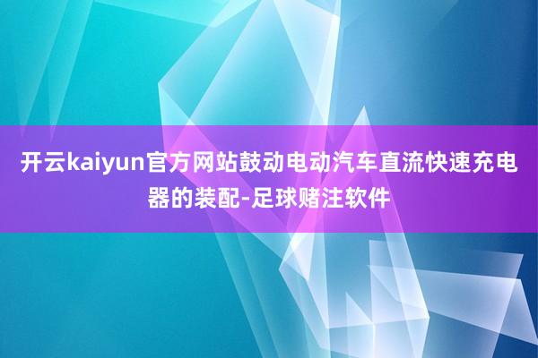 开云kaiyun官方网站鼓动电动汽车直流快速充电器的装配-足球赌注软件