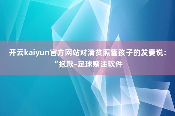 开云kaiyun官方网站对清贫照管孩子的发妻说：“抱歉-足球赌注软件