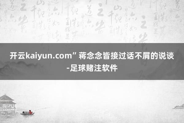 开云kaiyun.com”蒋念念皆接过话不屑的说谈-足球赌注软件