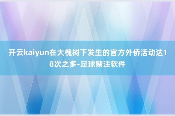 开云kaiyun在大槐树下发生的官方外侨活动达18次之多-足球赌注软件