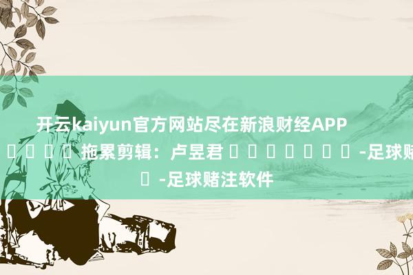 开云kaiyun官方网站尽在新浪财经APP            						拖累剪辑：卢昱君 							-足球赌注软件