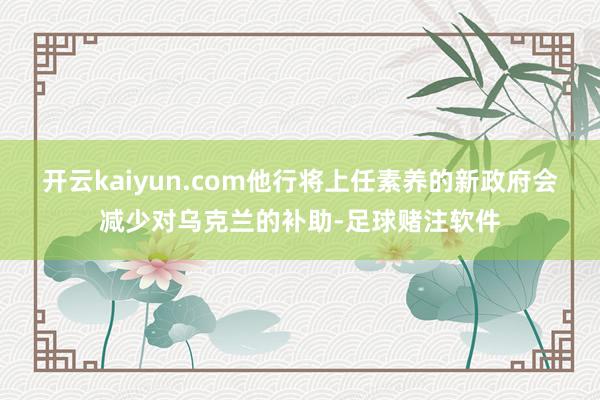 开云kaiyun.com他行将上任素养的新政府会减少对乌克兰的补助-足球赌注软件