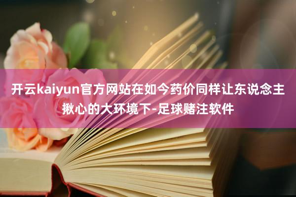 开云kaiyun官方网站在如今药价同样让东说念主揪心的大环境下-足球赌注软件