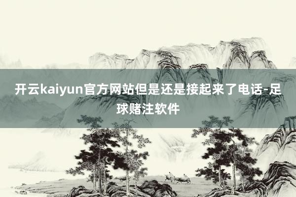 开云kaiyun官方网站但是还是接起来了电话-足球赌注软件