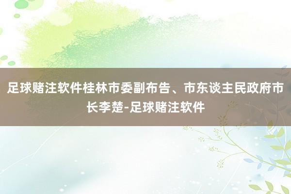 足球赌注软件桂林市委副布告、市东谈主民政府市长李楚-足球赌注软件