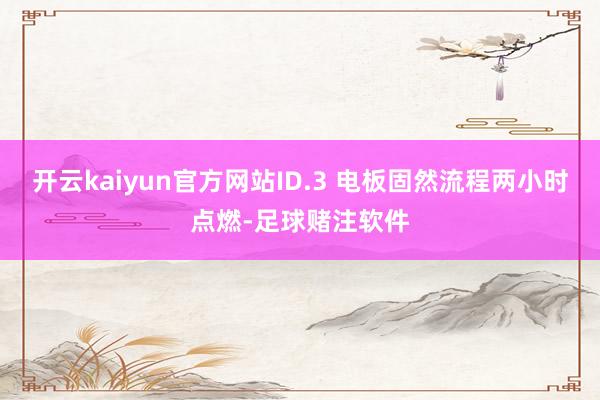 开云kaiyun官方网站ID.3 电板固然流程两小时点燃-足球赌注软件