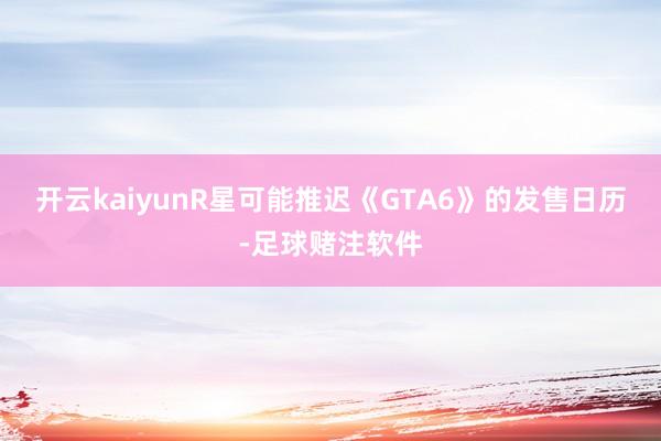 开云kaiyunR星可能推迟《GTA6》的发售日历-足球赌注软件