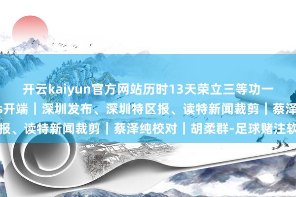 开云kaiyun官方网站历时13天荣立三等功一次为周医师点赞！News开端｜深圳发布、深圳特区报、读特新闻裁剪｜蔡泽纯校对｜胡柔群-足球赌注软件