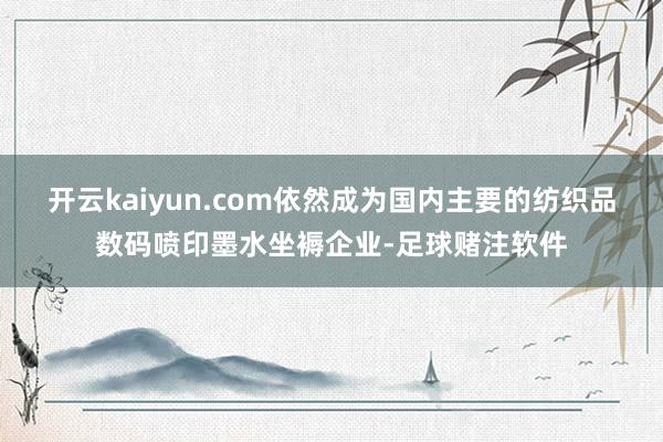 开云kaiyun.com依然成为国内主要的纺织品数码喷印墨水坐褥企业-足球赌注软件