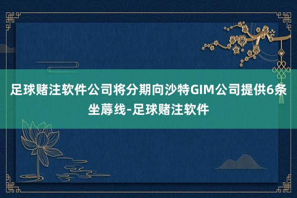 足球赌注软件公司将分期向沙特GIM公司提供6条坐蓐线-足球赌注软件